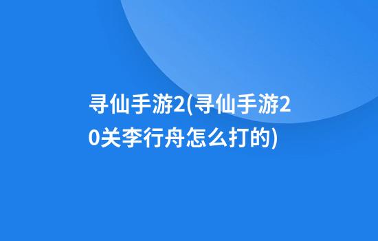 寻仙手游2(寻仙手游20关李行舟怎么打的)