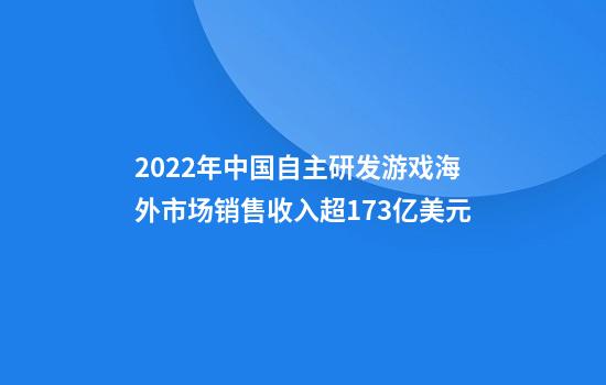 2022年中国自主研发游戏海外市场销售收入超173亿美元